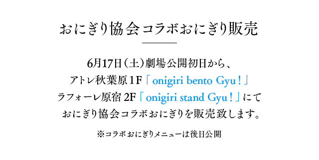 おにぎり協会コラボおにぎり販売 6月17日（土）劇場公開初日から、アトレ秋葉原１F「onigiri bento Gyu！」にておにぎり協会コラボおにぎりを販売致します。